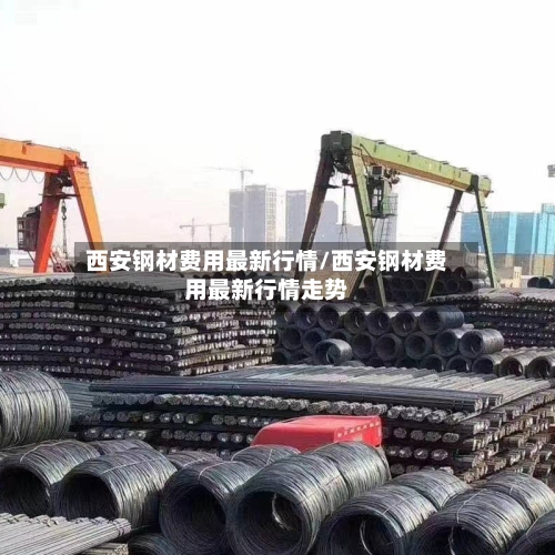 西安钢材费用最新行情/西安钢材费用最新行情走势-第2张图片
