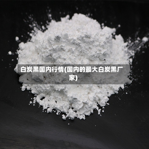 白炭黑国内行情(国内的最大白炭黑厂家)-第3张图片