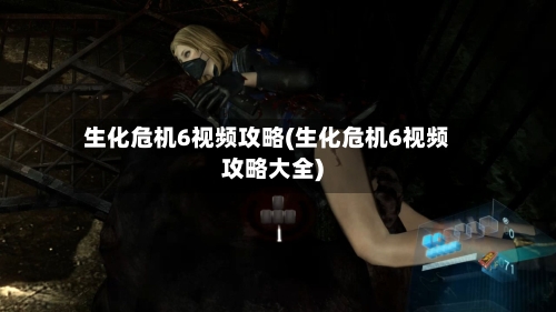 生化危机6视频攻略(生化危机6视频攻略大全)