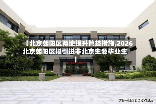 【北京朝阳区两地提升管控措施,2026北京朝阳区拟引进非北京生源毕业生】-第3张图片