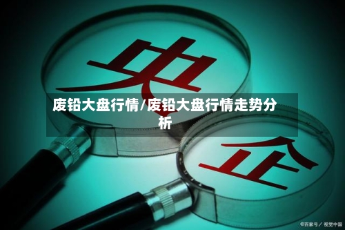 废铅大盘行情/废铅大盘行情走势分析-第3张图片