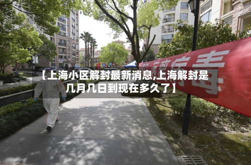【上海小区解封最新消息,上海解封是几月几日到现在多久了】