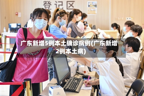 广东新增5例本土确诊病例(广东新增2例本土病)