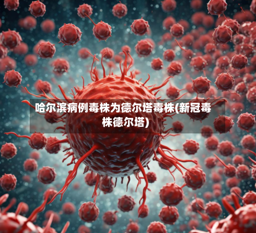 哈尔滨病例毒株为德尔塔毒株(新冠毒株德尔塔)-第1张图片