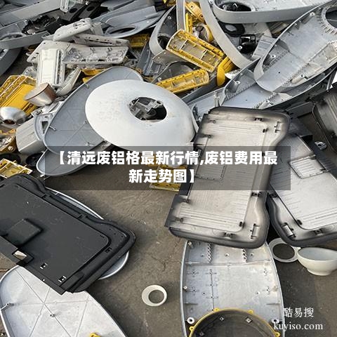 【清远废铝格最新行情,废铝费用最新走势图】