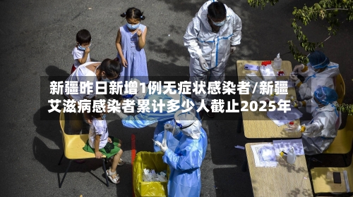 新疆昨日新增1例无症状感染者/新疆艾滋病感染者累计多少人截止2025年-第1张图片