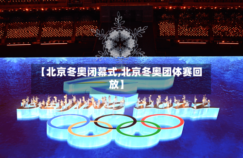 【北京冬奥闭幕式,北京冬奥团体赛回放】-第1张图片