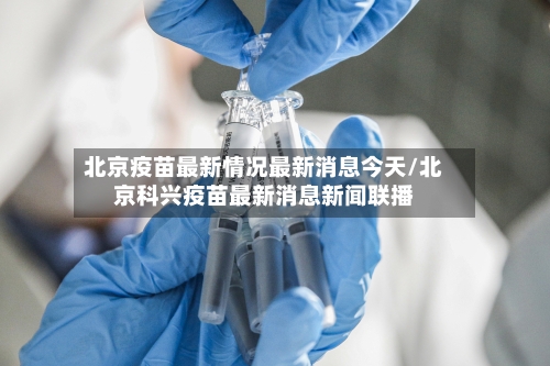 北京疫苗最新情况最新消息今天/北京科兴疫苗最新消息新闻联播-第1张图片