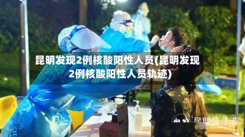 昆明发现2例核酸阳性人员(昆明发现2例核酸阳性人员轨迹)-第3张图片