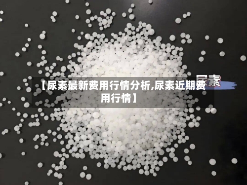 【尿素最新费用行情分析,尿素近期费用行情】
