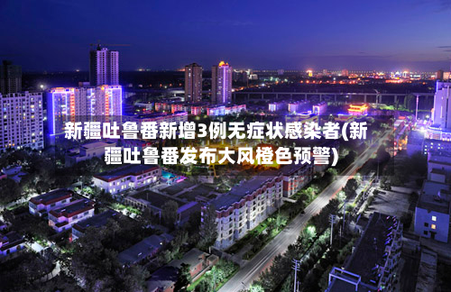 新疆吐鲁番新增3例无症状感染者(新疆吐鲁番发布大风橙色预警)-第2张图片
