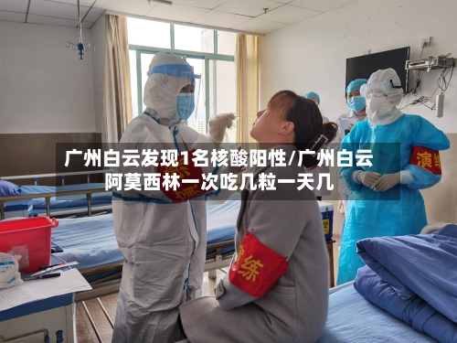 广州白云发现1名核酸阳性/广州白云阿莫西林一次吃几粒一天几