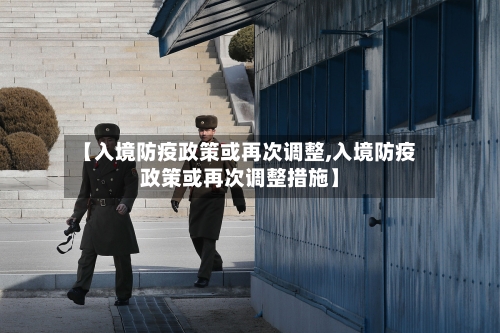 【入境防疫政策或再次调整,入境防疫政策或再次调整措施】-第2张图片