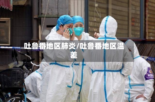 吐鲁番地区肺炎/吐鲁番地区温差-第3张图片