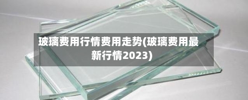 玻璃费用行情费用走势(玻璃费用最新行情2023)