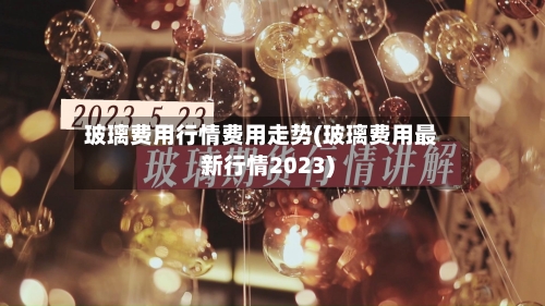 玻璃费用行情费用走势(玻璃费用最新行情2023)-第3张图片