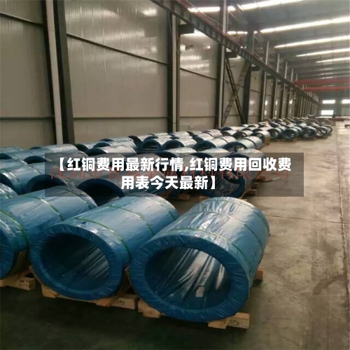 【红铜费用最新行情,红铜费用回收费用表今天最新】