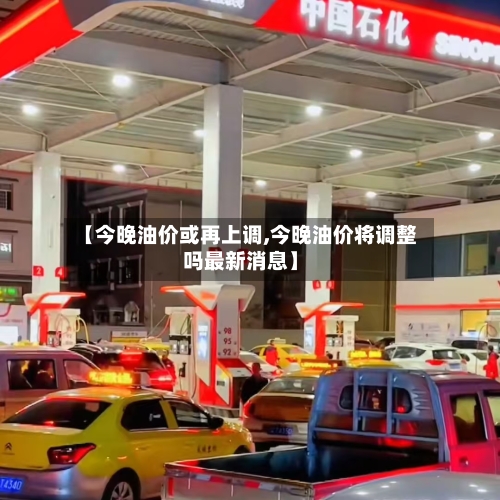 【今晚油价或再上调,今晚油价将调整吗最新消息】