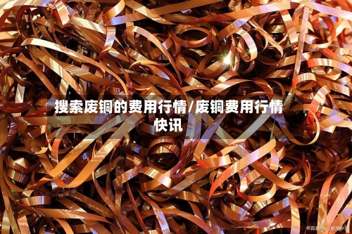 搜索废铜的费用行情/废铜费用行情快讯-第3张图片