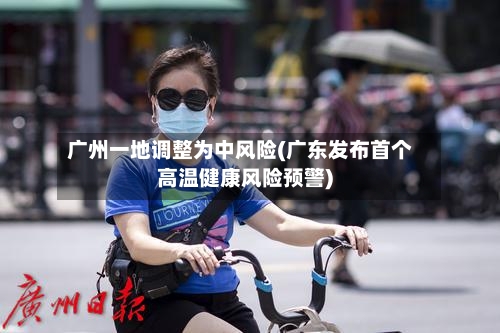 广州一地调整为中风险(广东发布首个高温健康风险预警)