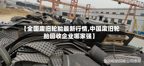 【全国废旧轮胎最新行情,中国废旧轮胎回收企业哪家强】-第3张图片
