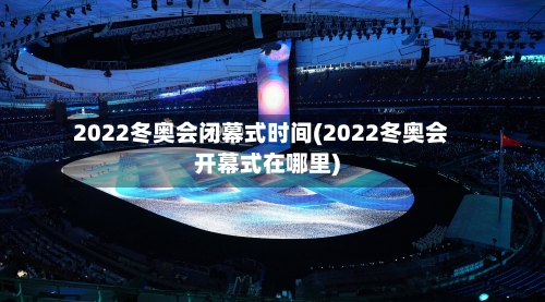 2022冬奥会闭幕式时间(2022冬奥会开幕式在哪里)-第3张图片