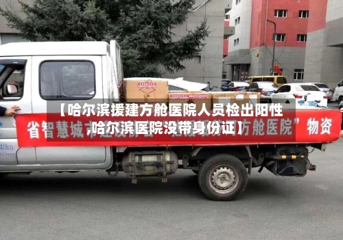 【哈尔滨援建方舱医院人员检出阳性,哈尔滨医院没带身份证】