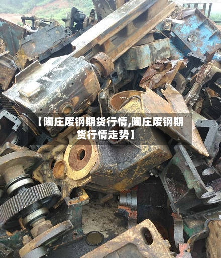 【陶庄废钢期货行情,陶庄废钢期货行情走势】