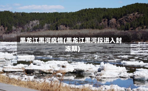 黑龙江黑河疫情(黑龙江黑河段进入封冻期)-第2张图片