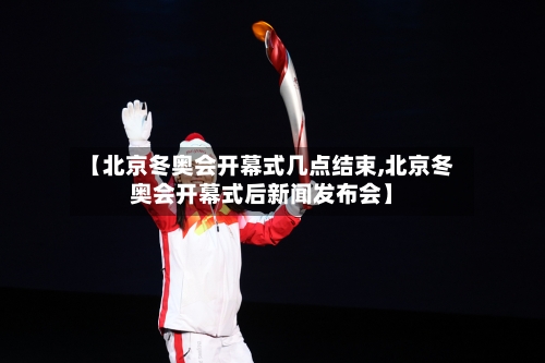 【北京冬奥会开幕式几点结束,北京冬奥会开幕式后新闻发布会】