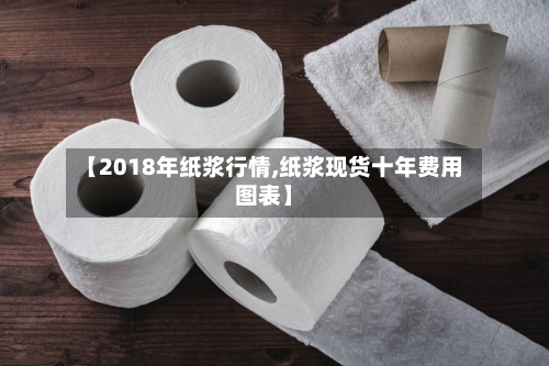 【2018年纸浆行情,纸浆现货十年费用图表】