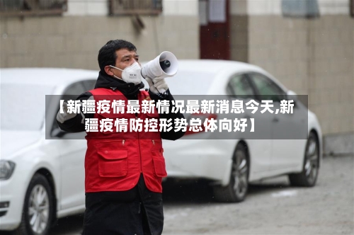 【新疆疫情最新情况最新消息今天,新疆疫情防控形势总体向好】