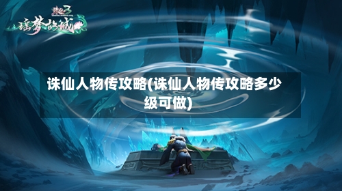 诛仙人物传攻略(诛仙人物传攻略多少级可做)