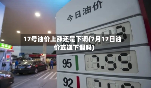 17号油价上涨还是下调(7月17日油价或迎下调吗)-第2张图片