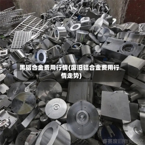 黑铝合金费用行情(废旧铝合金费用行情走势)-第3张图片
