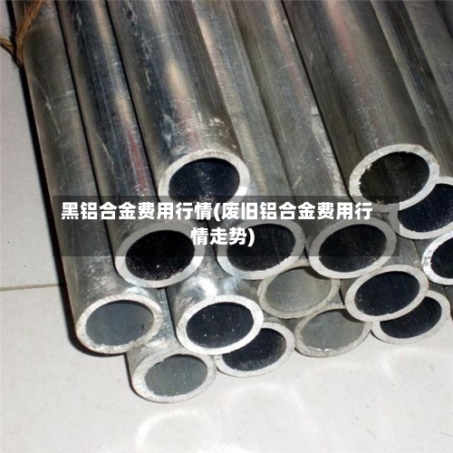 黑铝合金费用行情(废旧铝合金费用行情走势)-第2张图片