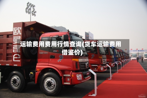 运输费用费用行情查询(货车运输费用借鉴价)