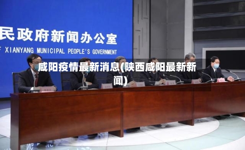 咸阳疫情最新消息(陕西咸阳最新新闻)-第2张图片