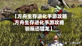 【方舟生存进化手游攻略,方舟生存进化手游攻略驯服迅猛龙】