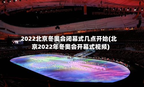 2022北京冬奥会闭幕式几点开始(北京2022年冬奥会开幕式视频)