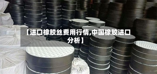【进口橡胶丝费用行情,中国橡胶进口分析】-第3张图片
