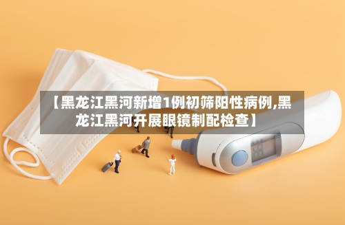 【黑龙江黑河新增1例初筛阳性病例,黑龙江黑河开展眼镜制配检查】