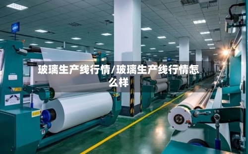 玻璃生产线行情/玻璃生产线行情怎么样-第2张图片