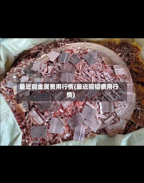 最近铜金属费用行情(最近铜铝费用行情)