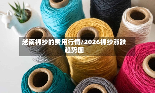 越南棉纱的费用行情/2026棉纱涨跌趋势图