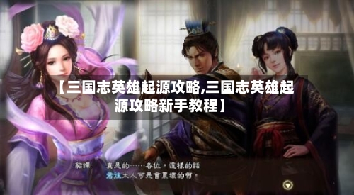 【三国志英雄起源攻略,三国志英雄起源攻略新手教程】-第3张图片