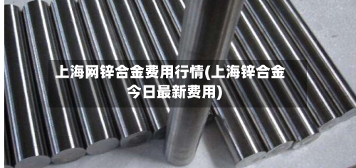 上海网锌合金费用行情(上海锌合金今日最新费用)-第2张图片