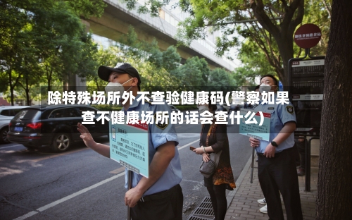 除特殊场所外不查验健康码(警察如果查不健康场所的话会查什么)