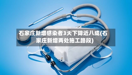 石家庄新增感染者3天下降近八成(石家庄新增两处施工路段)-第2张图片