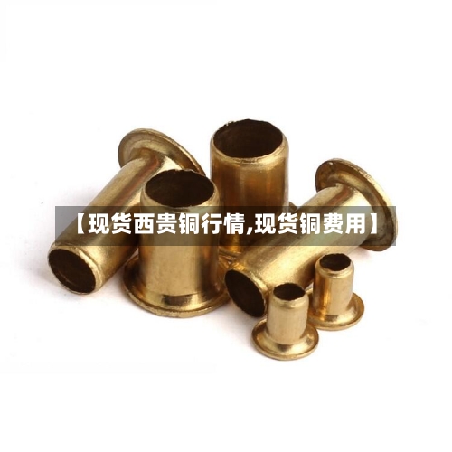 【现货西贵铜行情,现货铜费用】-第2张图片